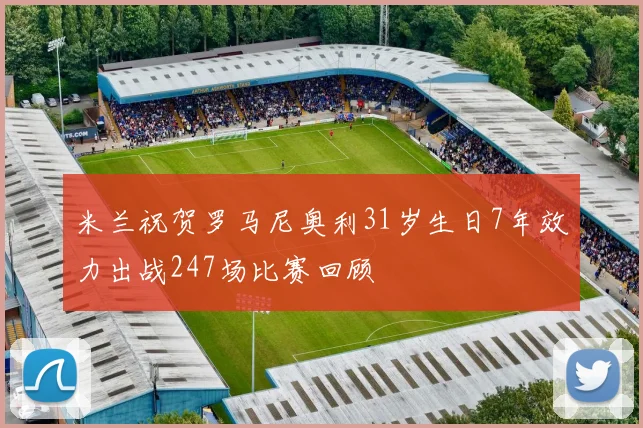 米兰祝贺罗马尼奥利31岁生日7年效力出战247场比赛回顾