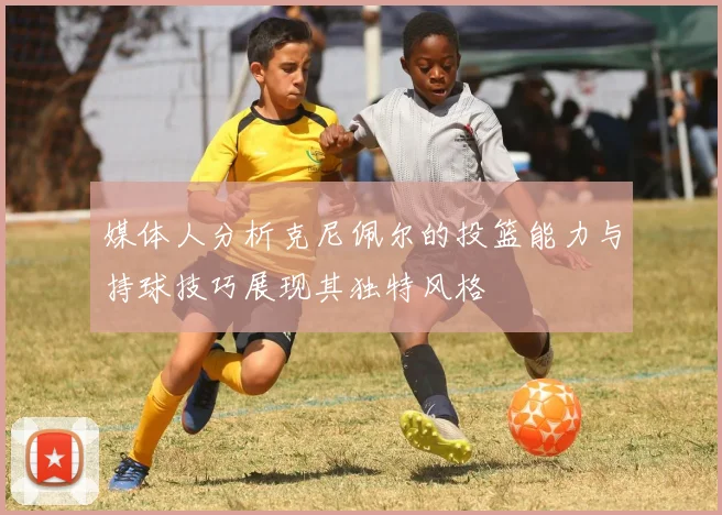 媒体人分析克尼佩尔的投篮能力与持球技巧展现其独特风格