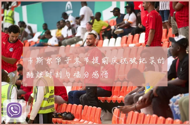 卡斯尔华子末节提前庆祝破纪录的酷炫时刻与福分感悟