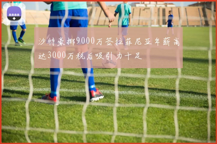 沙特豪掷9000万签拉菲尼亚年薪高达3000万税后吸引力十足