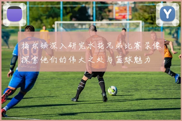 梅尔顿深入研究水花兄弟比赛录像探索他们的伟大之处与篮球魅力