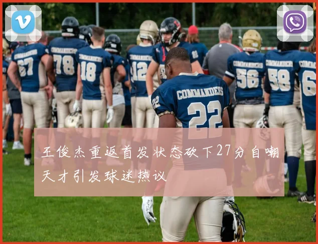 王俊杰重返首发状态砍下27分自嘲天才引发球迷热议
